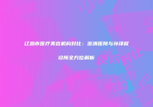 辽源市医疗美容机构对比：澎涛医院与孙泽权诊所全方位解析