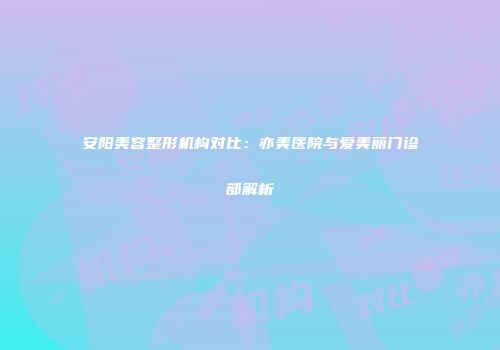 安阳美容整形机构对比：亦美医院与爱美丽门诊部解析