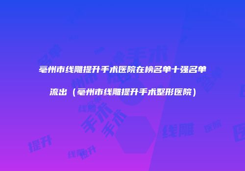 亳州市线雕提升手术医院在榜名单十强名单流出（亳州市线雕提升手术整形医院）