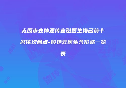 太原市去掉遗传雀斑医生排名前十名依次盘点-段艳云医生含价格一览表