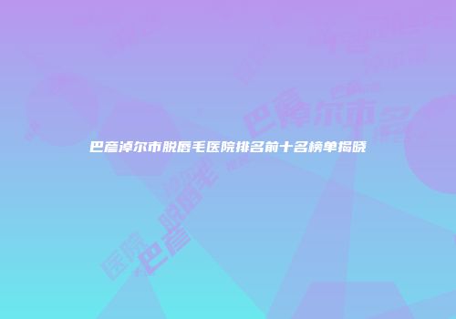 巴彦淖尔市脱唇毛医院排名前十名榜单揭晓