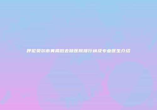 呼伦贝尔市黄褐斑去除医院排行榜及专业医生介绍