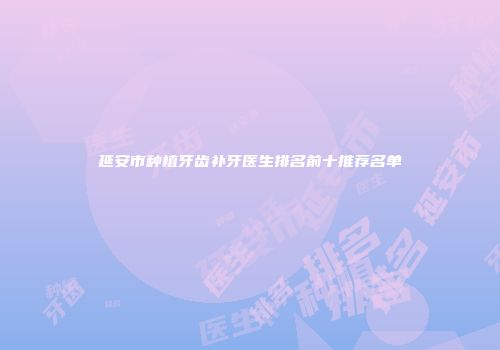 延安市种植牙齿补牙医生排名前十推荐名单