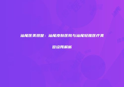 汕尾医美翘楚：汕尾皮肤医院与汕尾轻雅医疗美容诊所解析