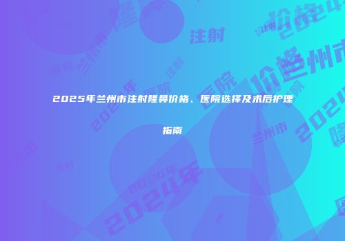 2025年兰州市注射隆鼻价格、医院选择及术后护理指南
