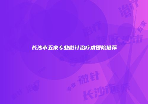 长沙市五家专业微针治疗术医院推荐