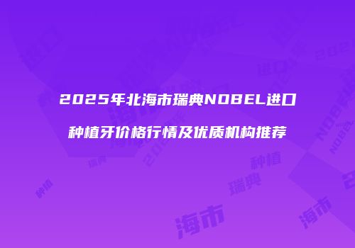 2025年北海市瑞典NOBEL进口种植牙价格行情及优质机构推荐