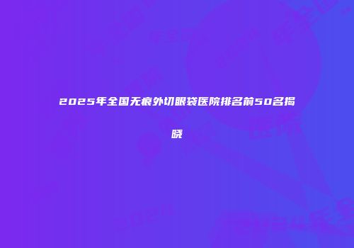 2025年全国无痕外切眼袋医院排名前50名揭晓