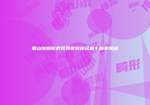 眉山市畸形唇裂鼻医院排名前十榜单揭晓