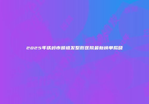 2025年铁岭市额植发整形医院最新榜单揭晓