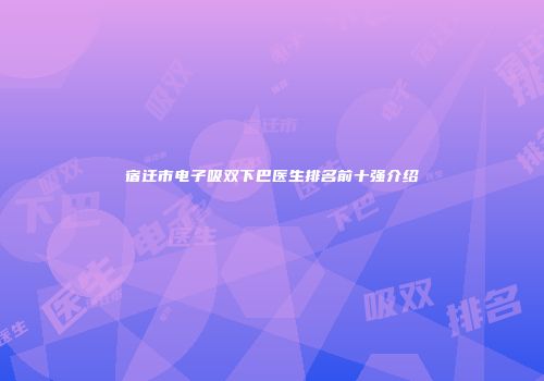 宿迁市电子吸双下巴医生排名前十强介绍