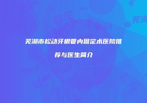 芜湖市松动牙根管内固定术医院推荐与医生简介