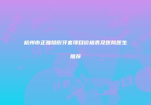 杭州市正雅隐形牙套项目价格表及医院医生推荐