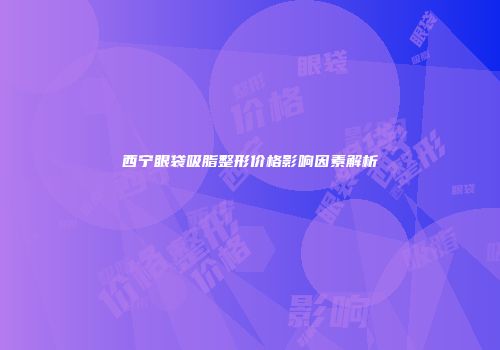 西宁眼袋吸脂整形价格影响因素解析