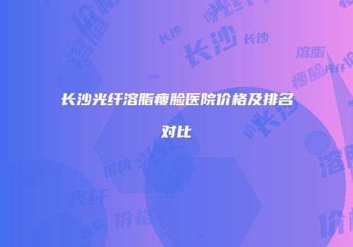 长沙光纤溶脂瘦脸医院价格及排名对比