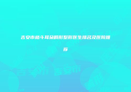 吉安市格斗耳朵畸形整形医生排名及医院推荐