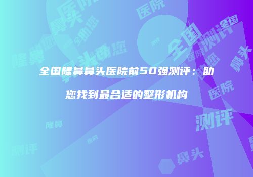 全国隆鼻鼻头医院前50强测评：助您找到最合适的整形机构