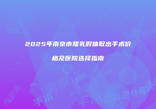2025年南京市隆乳假体取出手术价格及医院选择指南