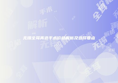 无锡全耳再造手术价格解析及选择要点