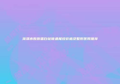 菏泽市胶原蛋白祛除鱼尾纹价格及整形医院推荐