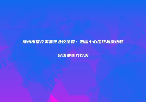 廊坊市医疗美容行业佼佼者：石油中心医院与廊坊韩誉国都实力对决