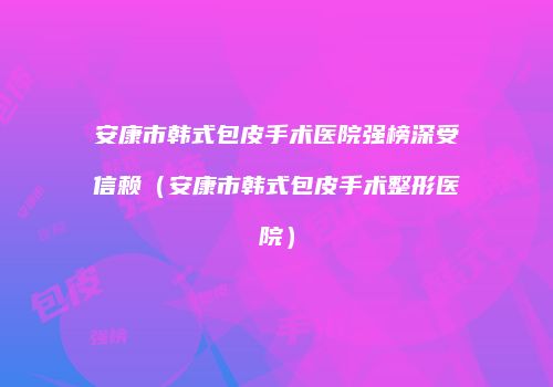 安康市韩式包皮手术医院强榜深受信赖（安康市韩式包皮手术整形医院）