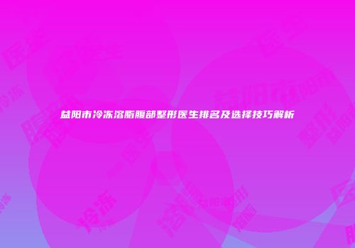 益阳市冷冻溶脂腹部整形医生排名及选择技巧解析
