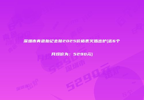 深圳市青色胎记去除2025价格表火热出炉(近6个月均价为：5290元)