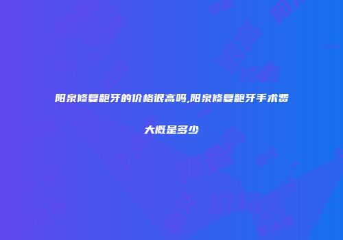 阳泉修复龅牙的价格很高吗,阳泉修复龅牙手术费大概是多少
