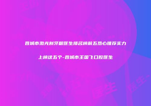 晋城市激光割牙龈医生排名榜前五热心推荐实力上榜这五个-晋城市王国飞口腔医生