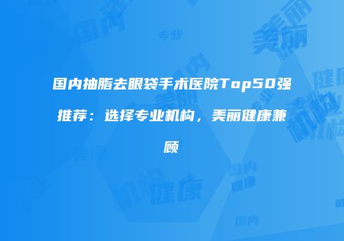 国内抽脂去眼袋手术医院Top50强推荐：选择专业机构，美丽健康兼顾