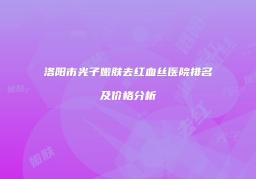 洛阳市光子嫩肤去红血丝医院排名及价格分析