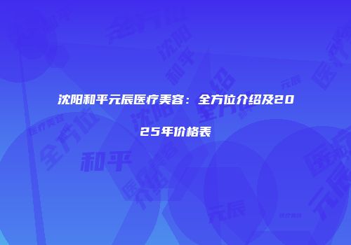 沈阳和平元辰医疗美容：全方位介绍及2025年价格表
