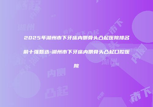 2025年湖州市下牙床内侧骨头凸起医院排名前十强甄选-湖州市下牙床内侧骨头凸起口腔医院