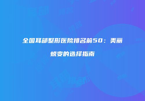 全国耳部整形医院排名前50：美丽蜕变的选择指南