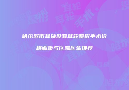 哈尔滨市耳朵没有耳轮整形手术价格解析与医院医生推荐