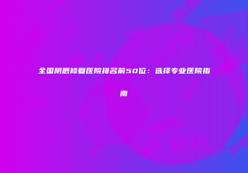 全国阴唇修复医院排名前50位：选择专业医院指南
