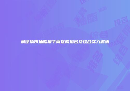 景德镇市抽脂瘦手臂医院排名及综合实力解析
