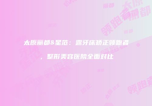 太原丽都&星范：露牙床矫正领跑者，整形美容医院全面对比