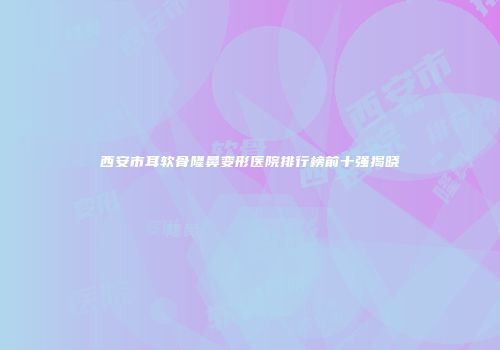西安市耳软骨隆鼻变形医院排行榜前十强揭晓