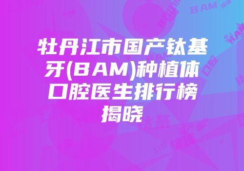 牡丹江市国产钛基牙(BAM)种植体口腔医生排行榜揭晓