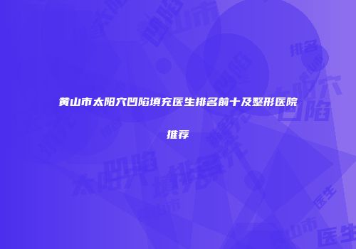 黄山市太阳穴凹陷填充医生排名前十及整形医院推荐