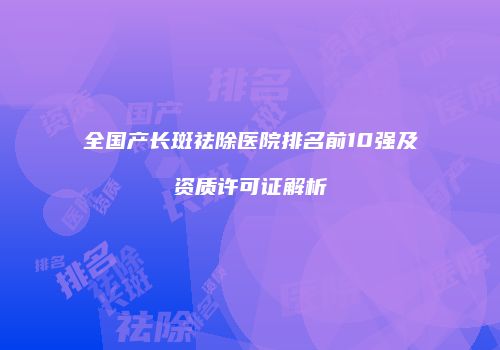 全国产长斑祛除医院排名前10强及资质许可证解析