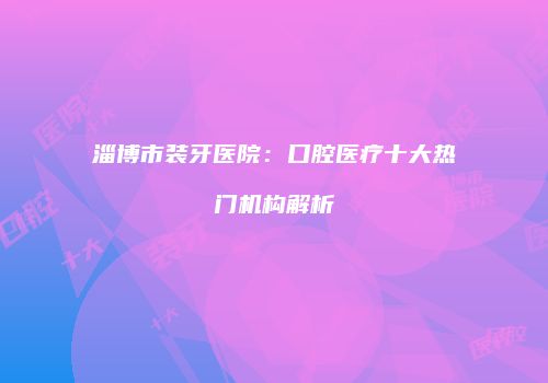 淄博市装牙医院：口腔医疗十大热门机构解析