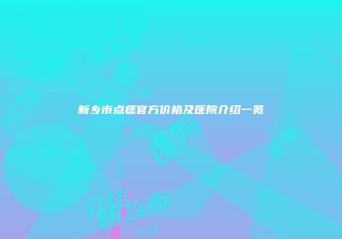 新乡市点痣官方价格及医院介绍一览