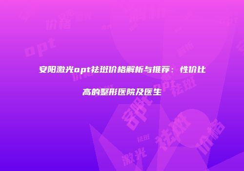 安阳激光opt祛斑价格解析与推荐：性价比高的整形医院及医生