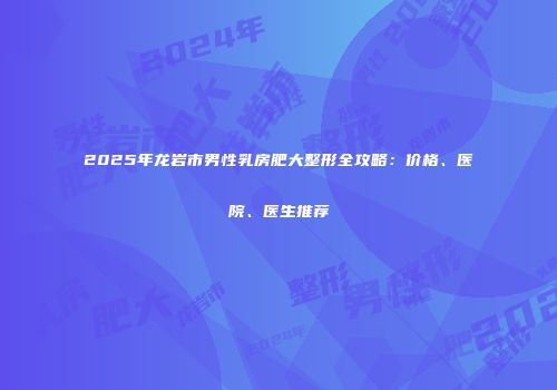 2025年龙岩市男性乳房肥大整形全攻略：价格、医院、医生推荐