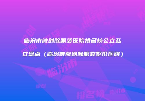 临汾市微创除眼袋医院排名榜公立私立盘点（临汾市微创除眼袋整形医院）