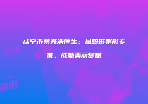 咸宁市蔡光浩医生：鼻畸形整形专家，成就美丽梦想