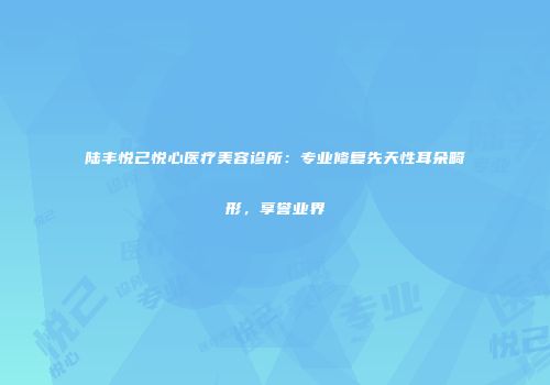 陆丰悦己悦心医疗美容诊所：专业修复先天性耳朵畸形，享誉业界